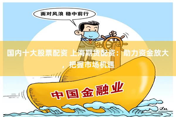 国内十大股票配资 上海期货配资：助力资金放大，把握市场机遇