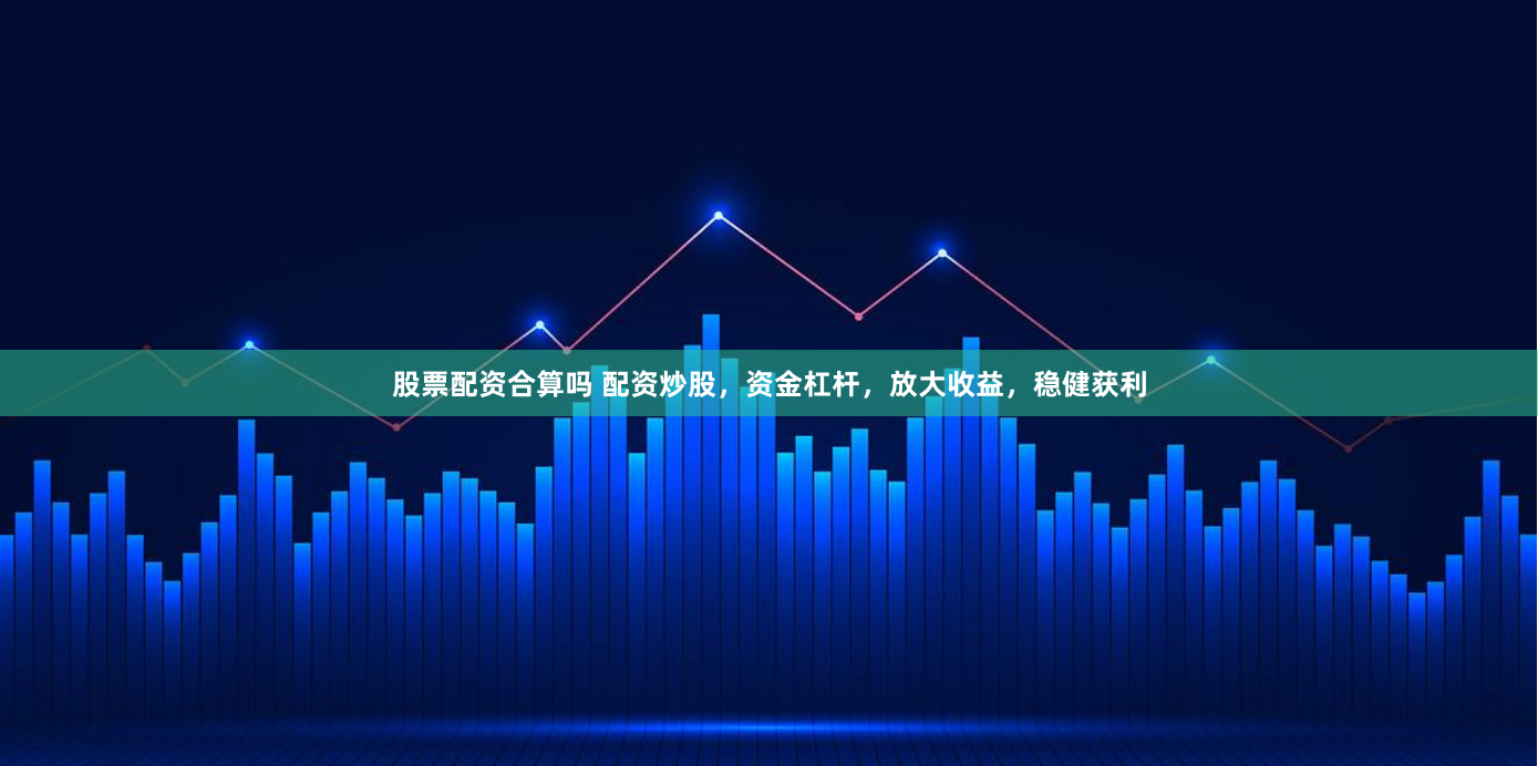 股票配资合算吗 配资炒股，资金杠杆，放大收益，稳健获利