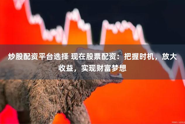 炒股配资平台选择 现在股票配资：把握时机，放大收益，实现财富梦想
