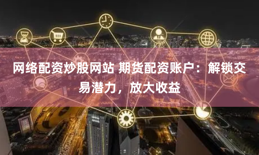 网络配资炒股网站 期货配资账户：解锁交易潜力，放大收益