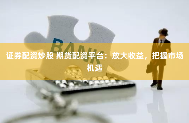 证券配资炒股 期货配资平台：放大收益，把握市场机遇
