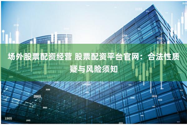 场外股票配资经营 股票配资平台官网：合法性质疑与风险须知