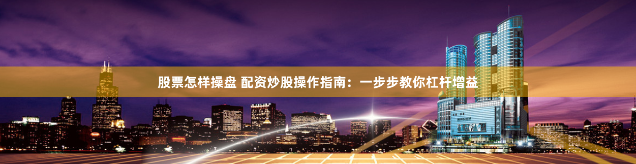 股票怎样操盘 配资炒股操作指南：一步步教你杠杆增益