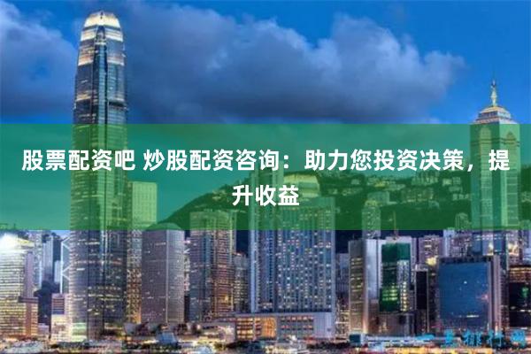 股票配资吧 炒股配资咨询：助力您投资决策，提升收益