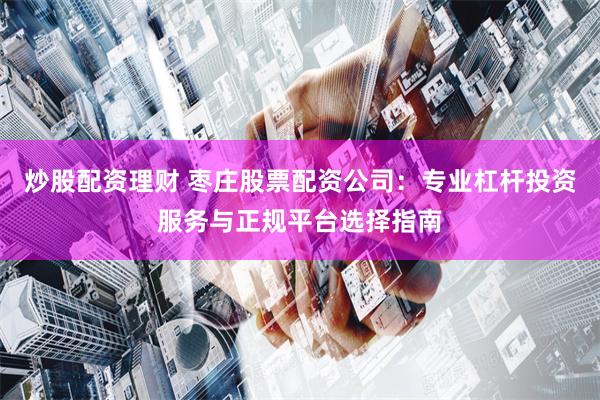 炒股配资理财 枣庄股票配资公司：专业杠杆投资服务与正规平台选择指南